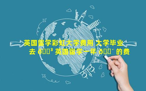 英国留学彩虹大学费用 大学毕业去 🌳 英国留学一年 🐴 的费用是多少
